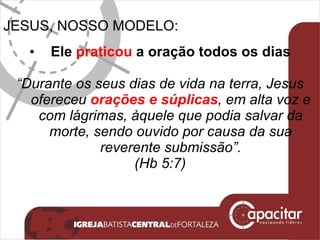 JESUS, NOSSO MODELO: Ele  praticou  a oração todos os dias “ Durante os seus dias de vida na terra, Jesus ofereceu  orações e súplicas , em alta voz e com lágrimas, àquele que podia salvar da morte, sendo ouvido por causa da sua reverente submissão”. (Hb 5:7) 