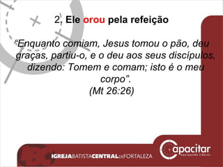 2.  Ele  orou  pela refeição “ Enquanto comiam, Jesus tomou o pão, deu graças, partiu-o, e o deu aos seus discípulos, dizendo: Tomem e comam; isto é o meu corpo”. (Mt 26:26) 
