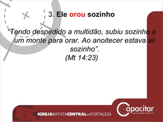 3.  Ele  orou  sozinho “ Tendo despedido a multidão, subiu sozinho a um monte para orar. Ao anoitecer estava ali sozinho”. (Mt 14:23) 