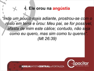 4.  Ele orou na  angústia “ Indo um pouco mais adiante, prostrou-se com o rosto em terra e orou: Meu pai, se for possível, afasta de mim este cálice; contudo, não seja como eu quero, mas sim como tu queres”. (Mt 26:39) 