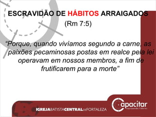 ESCRAVIDÃO DE  HÁBITOS  ARRAIGADOS (Rm 7:5) “ Porque, quando vivíamos segundo a carne, as paixões pecaminosas postas em realce pela lei operavam em nossos membros, a fim de frutificarem para a morte”  