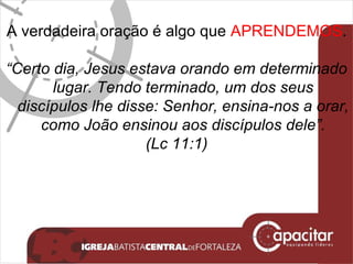 A verdadeira oração é algo que  APRENDEMOS . “ Certo dia, Jesus estava orando em determinado lugar. Tendo terminado, um dos seus discípulos lhe disse: Senhor, ensina-nos a orar, como João ensinou aos discípulos dele”. (Lc 11:1) 