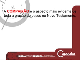 A  COMPAIXÃO  é o aspecto mais evidente de toda a oração de Jesus no Novo Testamento. 