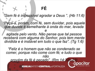FÉ “ Sem fé é impossível agradar a Deus   ”. (Hb 11:6) “ Peça-a, porém, com fé, sem duvidar, pois aquele que duvida é semelhante á onda do mar, levada e agitada pelo vento. Não pense que tal pessoa receberá com alguma do Senhor, pois tem mente dividida e é instável em tudo o que faz”. (Tg 1:6) “ Feliz é o homem que não se condenado se comer, porque não come com fé; e tudo o que não provém da fé é pecado”. (Rm 14:22b,23) 