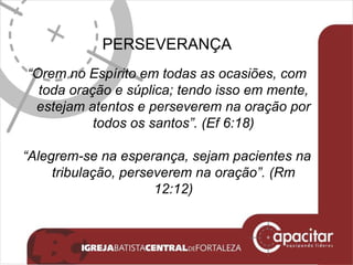 PERSEVERANÇA “ Orem no Espírito em todas as ocasiões, com toda oração e súplica; tendo isso em mente, estejam atentos e perseverem na oração por todos os santos”. (Ef 6:18) “ Alegrem-se na esperança, sejam pacientes na tribulação, perseverem na oração”. (Rm 12:12) 