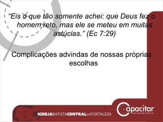 “ Eis o que tão somente achei: que Deus fez o homem reto, mas ele se meteu em muitas astúcias.” (Ec 7:29) Complicações advindas de nossas próprias escolhas   