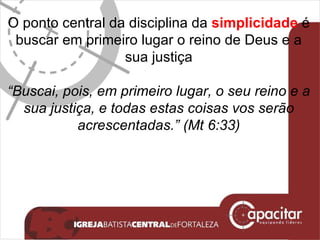 O ponto central da disciplina da  simplicidade  é buscar em primeiro lugar o reino de Deus e a sua justiça “ Buscai, pois, em primeiro lugar, o seu reino e a sua justiça, e todas estas coisas vos serão acrescentadas.”  (Mt 6:33) 