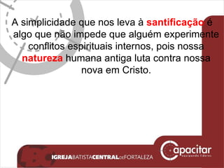 A simplicidade que nos leva à  santificação  é algo que não impede que alguém experimente conflitos espirituais internos, pois nossa  natureza  humana antiga luta contra nossa nova em Cristo. 