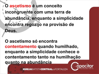 O  ascetismo  é um conceito incongruente com uma terra de abundância, enquanto a simplicidade encontra regozijo na provisão de Deus. O ascetismo só encontra  contentamento  quando humilhado, enquanto a simplicidade conhece o contentamento tanto na humilhação quanto na abundância 