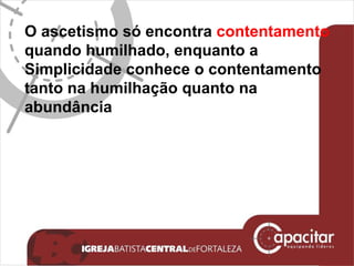 O ascetismo só encontra  contentamento quando humilhado, enquanto a Simplicidade conhece o contentamento tanto na humilhação quanto na abundância 