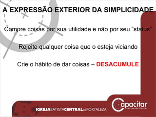 A EXPRESSÃO EXTERIOR DA SIMPLICIDADE  Compre coisas por sua utilidade e não por seu “status” Rejeite qualquer coisa que o esteja viciando Crie o hábito de dar coisas –  DESACUMULE 