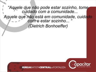 “ Aquele que não pode estar sozinho, tome cuidado com a comunidade... Aquele que não está em comunidade, cuidado com o estar sozinho... “ (Dietrich Bonhoeffer) 