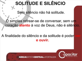 SOLITUDE E SILÊNCIO  Sem silêncio não há solitude. O simples refrear-se de conversar, sem um coração  atento  à voz de Deus, não é silêncio. A finalidade do silêncio e da solitude é poder  ver e ouvir. 