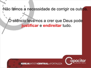 Não temos a necessidade de corrigir os outros. O silêncio leva-nos a crer que Deus pode  justificar  e  endireitar  tudo.  