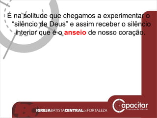É na solitude que chegamos a experimentar o “silêncio de Deus” e assim receber o silêncio interior que é o  anseio  de nosso coração.  