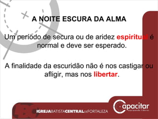 A NOITE ESCURA DA ALMA Um período de secura ou de aridez  espiritual  é normal e deve ser esperado. A finalidade da escuridão não é nos castigar ou afligir, mas nos  libertar . 