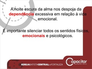 A noite escura da alma nos despoja da  dependência  excessiva em relação à vida emocional. É importante silenciar todos os sentidos físicos,  emocionais  e psicológicos. 