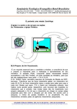 UTILIDADE PÚBLICA FEDERAL DEC. 86.174 DE 02/07/81 - CNPJ 09.132.432/0001-20
“Eu faço uma aliança contigo e todo este povo, em cujo meio estás, verá a obra do Senhor, porque coisa terrível é o que faço contigo”. (Ex 34:10)
SeminárioTeológicoEvangélico Betel Brasileiro
Fone/Fax: (21) 2415-1838 CNPJ – 09.132.432/0024-17 betelbrasileiro@gmail.com
Rua: Kepler, nº 71- São Claudio - Campo Grande CEP: 23080-410 Rio de Janeiro RJ
É, portanto uma missão Centrífuga
A Igreja é o centro e ela sai para as nações
Ex. Pentecostes a Igreja Primitiva
B) O Preparo de Um Vocacionado
É um requisito essencial para o candidato a missões, a consciência de que
o preparo é importante para a realização e aproveitamento do seu
ministério. O apóstolo Paulo, consciente dessa necessidade sempre
aconselhava o seu filho Timóteo, um forte candidato ao ministério, para que
ele não negligenciasse essa parte – I Tm 4.13-16.
O Dr. William Taylor, secretário executivo da Comissão de Missão da WEF,
escreveu: “Calcula-se que da força missionária global, um missionário em
cada 20 (5,1% da força missionária) deixa o campo para voltar para casa a
cada ano. Destes que saem, 71% o fazem por motivações evitaveis. Isso
implica numa grande perda, desperdício, pois recursos são investidos no
missionário que é enviado, mas muitas vezes não há investimento num
preparo adequado a fim de que o missionário ao chegar no campo esteja
preparado para lidar com a situação por ele vivida. De acordo com a
pesquisa, o índice de perdas brasileiro é se anualmente 7% dos
missionários enviados pelas 22 agências missionárias pesquisada.
 