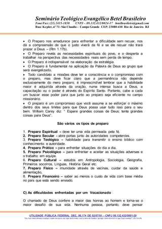 UTILIDADE PÚBLICA FEDERAL DEC. 86.174 DE 02/07/81 - CNPJ 09.132.432/0001-20
“Eu faço uma aliança contigo e todo este povo, em cujo meio estás, verá a obra do Senhor, porque coisa terrível é o que faço contigo”. (Ex 34:10)
SeminárioTeológicoEvangélico Betel Brasileiro
Fone/Fax: (21) 2415-1838 CNPJ – 09.132.432/0024-17 betelbrasileiro@gmail.com
Rua: Kepler, nº 71- São Claudio - Campo Grande CEP: 23080-410 Rio de Janeiro RJ
 O Preparo nos amadurece para enfrentar a dificuldade sem recuar, nos
dá a compreensão de que o justo viverá da fé e se ele recuar não trará
prazer a Deus – (Rm 1.17b).
 O Preparo revela as necessidades espirituais do povo, e o desperta a
trabalhar na perspectiva das necessidades reais sem perda de tempo.
 O Preparo é indispensável na elaboração da estratégia.
 O Preparo é fundamental na aplicação da Palavra de Deus ao grupo que
será evangelizado.
 Todo candidato a missões deve ter a consciência e o compromisso com
o preparo, mas deve ficar claro que a permanência não depende
exclusivamente do mero preparo, é imprescindível lembrar que a habilidade
maior é adquirida através da oração, numa intensa busca a Deus, a
capacitação ou o poder é através do Espírito Santo. Portanto, cabe a cada
um buscar esse poder para que junto ao preparo seja eficiente no campo
missionário.
 O preparo é um compromisso que você assume a se esforçar o máximo
dentro dos seus limites para que Deus possa usar tudo isso para o seu
bem. William Carey diz: “ Espere grandes coisas de Deus; tente grandes
coisas para Deus”.
São vários os tipos de preparo
1. Preparo Espiritual – deve ter uma vida permeada pela fé.
2. Preparo Secular - abre portas junto às autoridades competentes.
3. Preparo Teológico – habilidade para transmitir o ensino bíblico com
conhecimento e autoridade.
4. Preparo Prático – para enfrentar situações do dia a dia.
5. Preparo Psicológico – para enfrentar e aceitar as situações adversas e
o trabalho em equipe.
6. Preparo Cultural – estudos em Antropologia, Sociologia, Geografia,
Primeiros socorros, Línguas, História Geral etc.
7. Preparo Físico – imunidade através de vacinas, cuidar da saúde e
alimentação.
8. Preparo Financeiro – saber ao menos o custo de vida com base média
no país que está sendo enviado.
C) As dificuldades enfrentadas por um Vocacionado
O chamado de Deus confere a maior das honras ao homem e torna-se o
maior desafio de sua vida. Nenhuma pessoa, portanto, deve pensar
 