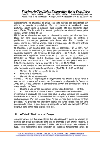 UTILIDADE PÚBLICA FEDERAL DEC. 86.174 DE 02/07/81 - CNPJ 09.132.432/0001-20
“Eu faço uma aliança contigo e todo este povo, em cujo meio estás, verá a obra do Senhor, porque coisa terrível é o que faço contigo”. (Ex 34:10)
SeminárioTeológicoEvangélico Betel Brasileiro
Fone/Fax: (21) 2415-1838 CNPJ – 09.132.432/0024-17 betelbrasileiro@gmail.com
Rua: Kepler, nº 71- São Claudio - Campo Grande CEP: 23080-410 Rio de Janeiro RJ
distraidamente no chamado de Deus, pois este merece ser considerado em
atitude de oração e cuidadosa .De nos conduzir à humilhação mais
profunda, assim como à coragem mais ousada, até que possamos dizer
como Paulo: “Eu de muita boa vontade, gastarei e me deixarei gastar pelas
vossas almas’’ ( 2 Co 12.15).
Há inúmeras situações em que os missionários estão expostos ao risco.
Dizer sim para Deus não significa que seremos livres de conflitos e
problemas, nem sempre, podemos estar livres deles. Pelo contrário, por
vezes, somos as maiores vítimas, pois a missão exige de nós uma entrega
sem reservas e os riscos estão diante de nós.
O chamado é um desafio para uma vida de sacrifícios ( 2 Co 8.9). Nem
mesmo Cristo foi uma exceção desse princípio divino.Ele viveu a vida do
sacrifício supremo. Ele privou-se da Sua glória – Jo 17.5,24. Foi cuspido
escarnecido e espancado – Mt 26.67,68; 27.27-31; Mc 14.65; 15.16-20; Lc
22.63-65; Jo 18.22; 19.1-3. Entregou sua vida como sacrifício pelos
pecados da humanidade – Jo 10.17. Não tinha morada permanente – Lc
9.57,58. Ele abnegou para ser exemplo a nós – Lc 14.26,27,33.
Paulo é um exemplo de vida missionária, seus ensinos nos mostram que a
vida ministerial é uma vida de sacrifícios – ( Fp 2.17; 4.11-12; At 20.24).
 O medo de perder o conforto do seu lar –
 Renuncia é necessário
 O medo de ser ultrapassado
Solidão ( I Rs 19.4,10) privações e aflições que irão exaurir a força física e
colocar em perigo a saúde do corpo fazem parte do chamado de Deus ( Jr
20.8; Lm 3.1-18).Confortos e conveniências devem ser secundários para o
vocacionado por Deus.
 Desafio a um serviço que rende o maior dos dividendos – Mt 9.35.
 É um Convite a suprir a maior Necessidade da Humanidade - O
missionário é chamado por Deus para abrir a visão espiritual das pessoas
conduzindo-as a Deus. A necessidade de salvação é a maior necessidade
da humanidade. Por isso Jesus disse: “o que é mais fácil, curar ou perdoar
pecados?” As pessoas não precisam apenas de curas físicas, elas têm uma
necessidade maior e nós temos a respossta através do evangelho.”Poder
de Deus para salvar todo aquele que crê”.
II. A Vida do Missionário no Campo
Já observamos que há uma intensa luta do missionário antes de chegar ao
destino por Deus direcionado para ele. O chamado é um grande desafio, o
preparo outro grande passo que é dado pelo vocacionado, mas isso não é
tudo. Todo missionário deve entender as questões fundamentais antes de
 