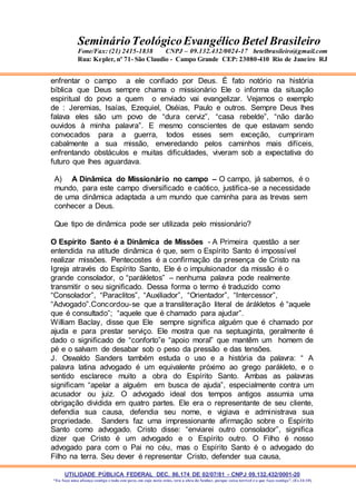 UTILIDADE PÚBLICA FEDERAL DEC. 86.174 DE 02/07/81 - CNPJ 09.132.432/0001-20
“Eu faço uma aliança contigo e todo este povo, em cujo meio estás, verá a obra do Senhor, porque coisa terrível é o que faço contigo”. (Ex 34:10)
SeminárioTeológicoEvangélico Betel Brasileiro
Fone/Fax: (21) 2415-1838 CNPJ – 09.132.432/0024-17 betelbrasileiro@gmail.com
Rua: Kepler, nº 71- São Claudio - Campo Grande CEP: 23080-410 Rio de Janeiro RJ
enfrentar o campo a ele confiado por Deus. É fato notório na história
bíblica que Deus sempre chama o missionário Ele o informa da situação
espiritual do povo a quem o enviado vai evangelizar. Vejamos o exemplo
de : Jeremias, Isaías, Ezequiel, Oséias, Paulo e outros. Sempre Deus lhes
falava eles são um povo de “dura cerviz”, “casa rebelde”, “não darão
ouvidos à minha palavra”. E mesmo conscientes de que estavam sendo
convocados para a guerra, todos esses sem exceção, cumpriram
cabalmente a sua missão, enveredando pelos caminhos mais difíceis,
enfrentando obstáculos e muitas dificuldades, viveram sob a expectativa do
futuro que lhes aguardava.
A) A Dinâmica do Missionário no campo – O campo, já sabemos, é o
mundo, para este campo diversificado e caótico, justifica-se a necessidade
de uma dinâmica adaptada a um mundo que caminha para as trevas sem
conhecer a Deus.
Que tipo de dinâmica pode ser utilizada pelo missionário?
O Espírito Santo é a Dinâmica de Missões - A Primeira questão a ser
entendida na atitude dinâmica é que, sem o Espírito Santo é impossível
realizar missões. Pentecostes é a confirmação da presença de Cristo na
Igreja através do Espírito Santo, Ele é o impulsionador da missão é o
grande consolador, o “parákletos” – nenhuma palavra pode realmente
transmitir o seu significado. Dessa forma o termo é traduzido como
“Consolador”, “Paraclitos”, “Auxiliador”, “Orientador”, “Intercessor”,
“Advogado”.Concordou-se que a transliteração literal de árákletos é “aquele
que é consultado”; “aquele que é chamado para ajudar”.
William Baclay, disse que Ele sempre significa alguém que é chamado por
ajuda e para prestar serviço. Ele mostra que na septuaginta, geralmente é
dado o significado de “conforto”e “apoio moral” que mantêm um homem de
pé e o salvam de desabar sob o peso da pressão e das tensões.
J. Oswaldo Sanders também estuda o uso e a história da palavra: “ A
palavra latina advogado é um equivalente próximo ao grego parákleto, e o
sentido esclarece muito a obra do Espírito Santo. Ambas as palavras
significam “apelar a alguém em busca de ajuda”, especialmente contra um
acusador ou juiz. O advogado ideal dos tempos antigos assumia uma
obrigação dividida em quatro partes. Ele era o representante de seu cliente,
defendia sua causa, defendia seu nome, e vigiava e administrava sua
propriedade. Sanders faz uma impressionante afirmação sobre o Espírito
Santo como advogado. Cristo disse: “enviarei outro consolador”, significa
dizer que Cristo é um advogado e o Espírito outro. O Filho é nosso
advogado para com o Pai no céu, mas o Espírito Santo é o advogado do
Filho na terra. Seu dever é representar Cristo, defender sua causa,
 