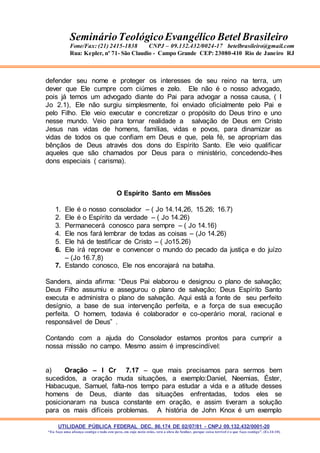 UTILIDADE PÚBLICA FEDERAL DEC. 86.174 DE 02/07/81 - CNPJ 09.132.432/0001-20
“Eu faço uma aliança contigo e todo este povo, em cujo meio estás, verá a obra do Senhor, porque coisa terrível é o que faço contigo”. (Ex 34:10)
SeminárioTeológicoEvangélico Betel Brasileiro
Fone/Fax: (21) 2415-1838 CNPJ – 09.132.432/0024-17 betelbrasileiro@gmail.com
Rua: Kepler, nº 71- São Claudio - Campo Grande CEP: 23080-410 Rio de Janeiro RJ
defender seu nome e proteger os interesses de seu reino na terra, um
dever que Ele cumpre com ciúmes e zelo. Ele não é o nosso advogado,
pois já temos um advogado diante do Pai para advogar a nossa causa, ( I
Jo 2.1), Ele não surgiu simplesmente, foi enviado oficialmente pelo Pai e
pelo Filho. Ele veio executar e concretizar o propósito do Deus trino e uno
nesse mundo. Veio para tornar realidade a salvação de Deus em Cristo
Jesus nas vidas de homens, famílias, vidas e povos, para dinamizar as
vidas de todos os que confiam em Deus e que, pela fé, se apropriam das
bênçãos de Deus através dos dons do Espírito Santo. Ele veio qualificar
aqueles que são chamados por Deus para o ministério, concedendo-lhes
dons especiais ( carisma).
O Espírito Santo em Missões
1. Ele é o nosso consolador – ( Jo 14.14,26, 15.26; 16.7)
2. Ele é o Espírito da verdade – ( Jo 14.26)
3. Permanecerá conosco para sempre – ( Jo 14.16)
4. Ele nos fará lembrar de todas as coisas – (Jo 14.26)
5. Ele há de testificar de Cristo – ( Jo15.26)
6. Ele irá reprovar e convencer o mundo do pecado da justiça e do juízo
– (Jo 16.7,8)
7. Estando conosco, Ele nos encorajará na batalha.
Sanders, ainda afirma: “Deus Pai elaborou e designou o plano de salvação;
Deus Filho assumiu e assegurou o plano de salvação; Deus Espírito Santo
executa e administra o plano de salvação. Aqui está a fonte de seu perfeito
desígnio, a base de sua intervenção perfeita, e a força de sua execução
perfeita. O homem, todavia é colaborador e co-operário moral, racional e
responsável de Deus” .
Contando com a ajuda do Consolador estamos prontos para cumprir a
nossa missão no campo. Mesmo assim é imprescindível:
a) Oração – I Cr 7.17 – que mais precisamos para sermos bem
sucedidos, a oração muda situações, a exemplo:Daniel, Neemias, Éster,
Habacuque, Samuel, falta-nos tempo para estudar a vida e a atitude desses
homens de Deus, diante das situações enfrentadas, todos eles se
posicionaram na busca constante em oração, e assim tiveram a solução
para os mais difíceis problemas. A história de John Knox é um exemplo
 