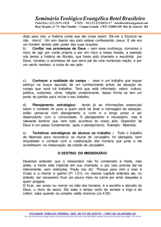 UTILIDADE PÚBLICA FEDERAL DEC. 86.174 DE 02/07/81 - CNPJ 09.132.432/0001-20
“Eu faço uma aliança contigo e todo este povo, em cujo meio estás, verá a obra do Senhor, porque coisa terrível é o que faço contigo”. (Ex 34:10)
SeminárioTeológicoEvangélico Betel Brasileiro
Fone/Fax: (21) 2415-1838 CNPJ – 09.132.432/0024-17 betelbrasileiro@gmail.com
Rua: Kepler, nº 71- São Claudio - Campo Grande CEP: 23080-410 Rio de Janeiro RJ
disto para nós, a história conta que ele orava assim: Dá-me a Escócia se
não morro”. Um ano depois seu país estava confessando Jesus. E ele era
um homem temido pelo poder das suas orações.
b) Confiar nas promessas de Deus – sem essa confiança, corremos o
risco de agir por conta própria e por em risco a nossa missão, a exemplo
nós temos a história de Abraão, que havia sido chamado e escolhido por
Deus, recebeu a promessa de que seria pai de uma numerosa nação, e por
um vacilo resolveu a coisa do seu jeito
c) Conhecer a realidade do campo - esse é um trabalho que requer
esforço na busca apurada de um conhecimento prévio da situação do
campo que você irá trabalhar. Terá que está informado, sobre: cultura,
política, costumes, clima, religião predominante, dessa forma se tem um
ponto de partida para iniciar o seu trabalho.
d) Planejamento estratégico- tendo já as informações essenciais
sobre o contexto do povo a quem você vai levar a mensagem da salvação,
então pensa-se num planejamento a curto e a longo prazo a ser
desenvolvido com a comunidade. O planejamento é necessário, mas é
relevante lembrar que nem tudo acontece do nosso jeito. Depender de
Deus é um passo fundamental, após o planejamento. Exemplo: Neemias.
e) Tentativas estratégicas de alcance ao trabalho - Todo o trabalho
de Neemias para reconstruir os muros de Jerusalém, foi planejado, bem
arquitetado e contava com a colaboração dos homens que junto a ele
acreditavam na restauração da cidade de Jerusalém.
O DESTINO DO MISSIONÁRIO
Devemos entender que o missionário não foi condenado à morte, mas
antes, a morte está implícita em sua chamada, e por isso precisa dar-se
inteiramente, sem restrições. Paulo nos diz: “Porque para mim o viver é
Cristo e o morrer é ganho”.(Fl 1:21); no mesmo capitulo entendia ele, no
entanto, ser necessário ficar um pouco mais na carne por amor daqueles a
quem pregava.
O ficar, ser preso ou morrer na mão dos homens, é a escolha e decisão do
Deus, o dono da seara. Ele sabe o tempo certo de semear o trigo e de
colher, sabe quando os compôs estão brancos (Jo 4:35)
 