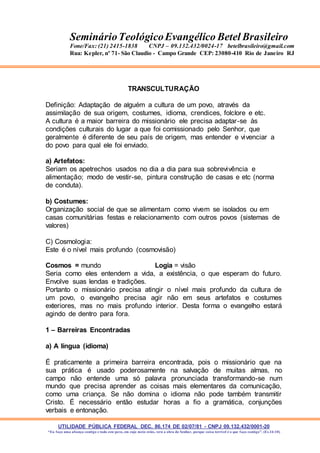 UTILIDADE PÚBLICA FEDERAL DEC. 86.174 DE 02/07/81 - CNPJ 09.132.432/0001-20
“Eu faço uma aliança contigo e todo este povo, em cujo meio estás, verá a obra do Senhor, porque coisa terrível é o que faço contigo”. (Ex 34:10)
SeminárioTeológicoEvangélico Betel Brasileiro
Fone/Fax: (21) 2415-1838 CNPJ – 09.132.432/0024-17 betelbrasileiro@gmail.com
Rua: Kepler, nº 71- São Claudio - Campo Grande CEP: 23080-410 Rio de Janeiro RJ
TRANSCULTURAÇÃO
Definição: Adaptação de alguém a cultura de um povo, através da
assimilação de sua origem, costumes, idioma, crendices, folclore e etc.
A cultura é a maior barreira do missionário ele precisa adaptar-se às
condições culturais do lugar a que foi comissionado pelo Senhor, que
geralmente é diferente de seu país de origem, mas entender e vivenciar a
do povo para qual ele foi enviado.
a) Artefatos:
Seriam os apetrechos usados no dia a dia para sua sobrevivência e
alimentação; modo de vestir-se, pintura construção de casas e etc (norma
de conduta).
b) Costumes:
Organização social de que se alimentam como vivem se isolados ou em
casas comunitárias festas e relacionamento com outros povos (sistemas de
valores)
C) Cosmologia:
Este é o nível mais profundo (cosmovisão)
Cosmos = mundo Logia = visão
Seria como eles entendem a vida, a existência, o que esperam do futuro.
Envolve suas lendas e tradições.
Portanto o missionário precisa atingir o nível mais profundo da cultura de
um povo, o evangelho precisa agir não em seus artefatos e costumes
exteriores, mas no mais profundo interior. Desta forma o evangelho estará
agindo de dentro para fora.
1 – Barreiras Encontradas
a) A língua (idioma)
É praticamente a primeira barreira encontrada, pois o missionário que na
sua prática é usado poderosamente na salvação de muitas almas, no
campo não entende uma só palavra pronunciada transformando-se num
mundo que precisa aprender as coisas mais elementares da comunicação,
como uma criança. Se não domina o idioma não pode também transmitir
Cristo. É necessário então estudar horas a fio a gramática, conjunções
verbais e entonação.
 
