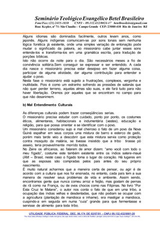 UTILIDADE PÚBLICA FEDERAL DEC. 86.174 DE 02/07/81 - CNPJ 09.132.432/0001-20
“Eu faço uma aliança contigo e todo este povo, em cujo meio estás, verá a obra do Senhor, porque coisa terrível é o que faço contigo”. (Ex 34:10)
SeminárioTeológicoEvangélico Betel Brasileiro
Fone/Fax: (21) 2415-1838 CNPJ – 09.132.432/0024-17 betelbrasileiro@gmail.com
Rua: Kepler, nº 71- São Claudio - Campo Grande CEP: 23080-410 Rio de Janeiro RJ
Alguns idiomas são dominados facilmente, outros levam anos, como
japonês. Alguns indígenas comunicam-se por sons tonais sem nenhuma
lógica fonética já existente, onde uma simples variação de entonação pode
mudar o significado da palavra, ao missionário cabe juntar esses sons
entende-los e transforma-los em uma gramática escrita, para tradução de
porções bíblicas.
Isto não ocorre da noite para o dia. São necessários meses a fio de
convivência solitária.Sem conseguir se expressar e ser entendido. A cada
dia nasce o missionário precisa estar desejoso em fazer alguma coisa,
participar de alguma atividade, dar alguma contribuição para entender e
ajudar o povo.
Nesta fase o missionário está sujeito a frustrações, complexos, vergonha e
inutilidade. Pois é como um estranho sofrendo as pressões de satanás que
não quer perder terreno, aquelas almas são suas, e ele fará tudo para não
haver libertação. Oremos por aqueles que se encontram no campo para
que não desanimem.
b) Mal Entendimento Culturais
As diferenças culturais podem trazer conseqüências serias.
O missionário precisa estudar com cuidado, ponto por ponto, os costumes
éticos, alimentares, habitacionais e indumentária (vestes), educação e
religião, para que possa orientar e se identificar com o povo.
Um missionário considerou sujo e mal cheiroso o fato de um povo da Nova
Guiné espalhar em seus corpos uma mistura de barro e esterco de gado,
porém mais tarde veio a descobrir que esta mistura servia como proteção
contra mosquito da malária, se tivesse insistido que a tribo tirasse pó
asseio, teria provavelmente morrido todos.
No Zaire os africanos, ao falarem de amor dizem: “amo você com todo o
meu fígado”, costume este também existente entre os índios satere-maué
(AM – Brasil, neste caso o fígado toma o lugar do coração. Há lugares em
que as esposas são compradas pelos pais antes do seu próprio
nascimento.
É muito natural acharmos que a maneira certa de pensar, ou agir é de
acordo com a cultura que nos foi ensinada, no entanto, cada país tem a sua
maneira de resolver seus problemas de vida e ambiente. Assim sendo,
encontramos gente que nunca comeu arroz e feijão, mas gostam de pernas
de rã como na França, ou de ovos chocos como nas Filipinas. No livro “Por
Esta Cruz te Matarei”, o autor nos conta o fato de que em uma tribo, a
ocupação das índias velhas e desdentadas, que não podiam se ocupar com
a agricultura (plantação de mandioca e inhame). era mastigar a mandioca,
cuspindo-a em seguida em numa “cuia” grande para que fermentasse e
servisse de alimento para toda tribo.
 