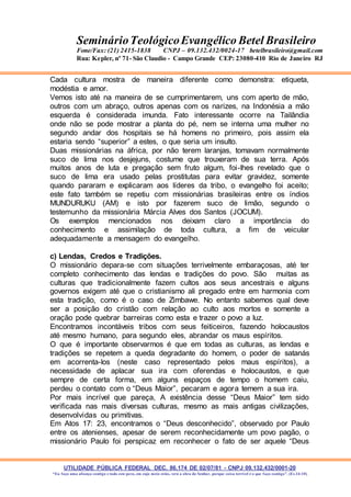 UTILIDADE PÚBLICA FEDERAL DEC. 86.174 DE 02/07/81 - CNPJ 09.132.432/0001-20
“Eu faço uma aliança contigo e todo este povo, em cujo meio estás, verá a obra do Senhor, porque coisa terrível é o que faço contigo”. (Ex 34:10)
SeminárioTeológicoEvangélico Betel Brasileiro
Fone/Fax: (21) 2415-1838 CNPJ – 09.132.432/0024-17 betelbrasileiro@gmail.com
Rua: Kepler, nº 71- São Claudio - Campo Grande CEP: 23080-410 Rio de Janeiro RJ
Cada cultura mostra de maneira diferente como demonstra: etiqueta,
modéstia e amor.
Vemos isto até na maneira de se cumprimentarem, uns com aperto de mão,
outros com um abraço, outros apenas com os narizes, na Indonésia a mão
esquerda é considerada imunda. Fato interessante ocorre na Tailândia
onde não se pode mostrar a planta do pé, nem se interna uma mulher no
segundo andar dos hospitais se há homens no primeiro, pois assim ela
estaria sendo “superior” a estes, o que seria um insulto.
Duas missionárias na áfrica, por não terem laranjas, tomavam normalmente
suco de lima nos desjejuns, costume que trouxeram de sua terra. Após
muitos anos de luta e pregação sem fruto algum, foi-lhes revelado que o
suco de lima era usado pelas prostitutas para evitar gravidez, somente
quando pararam e explicaram aos líderes da tribo, o evangelho foi aceito;
este fato também se repetiu com missionárias brasileiras entre os índios
MUNDURUKU (AM) e isto por fazerem suco de limão, segundo o
testemunho da missionária Márcia Alves dos Santos (JOCUM).
Os exemplos mencionados nos deixam claro a importância do
conhecimento e assimilação de toda cultura, a fim de veicular
adequadamente a mensagem do evangelho.
c) Lendas, Credos e Tradições.
O missionário depara-se com situações terrivelmente embaraçosas, até ter
completo conhecimento das lendas e tradições do povo. São muitas as
culturas que tradicionalmente fazem cultos aos seus ancestrais e alguns
governos exigem até que o cristianismo ali pregado entre em harmonia com
esta tradição, como é o caso de Zimbawe. No entanto sabemos qual deve
ser a posição do cristão com relação ao culto aos mortos e somente a
oração pode quebrar barreiras como esta e trazer o povo a luz.
Encontramos incontáveis tribos com seus feiticeiros, fazendo holocaustos
até mesmo humano, para segundo eles, abrandar os maus espíritos.
O que é importante observarmos é que em todas as culturas, as lendas e
tradições se repetem a queda degradante do homem, o poder de satanás
em acorrenta-los (neste caso representado pelos maus espíritos), a
necessidade de aplacar sua ira com oferendas e holocaustos, e que
sempre de certa forma, em alguns espaços de tempo o homem caiu,
perdeu o contato com o “Deus Maior”, pecaram e agora temem a sua ira.
Por mais incrível que pareça, A existência desse “Deus Maior” tem sido
verificada nas mais diversas culturas, mesmo as mais antigas civilizações,
desenvolvidas ou primitivas.
Em Atos 17: 23, encontramos o “Deus desconhecido”, observado por Paulo
entre os atenienses, apesar de serem reconhecidamente um povo pagão, o
missionário Paulo foi perspicaz em reconhecer o fato de ser aquele “Deus
 