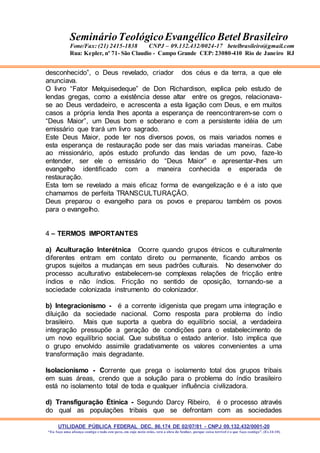 UTILIDADE PÚBLICA FEDERAL DEC. 86.174 DE 02/07/81 - CNPJ 09.132.432/0001-20
“Eu faço uma aliança contigo e todo este povo, em cujo meio estás, verá a obra do Senhor, porque coisa terrível é o que faço contigo”. (Ex 34:10)
SeminárioTeológicoEvangélico Betel Brasileiro
Fone/Fax: (21) 2415-1838 CNPJ – 09.132.432/0024-17 betelbrasileiro@gmail.com
Rua: Kepler, nº 71- São Claudio - Campo Grande CEP: 23080-410 Rio de Janeiro RJ
desconhecido”, o Deus revelado, criador dos céus e da terra, a que ele
anunciava.
O livro “Fator Melquisedeque” de Don Richardison, explica pelo estudo de
lendas gregas, como a existência desse altar entre os gregos, relacionava-
se ao Deus verdadeiro, e acrescenta a esta ligação com Deus, e em muitos
casos a própria lenda lhes aponta a esperança de reencontrarem-se com o
“Deus Maior”, um Deus bom e soberano e com a persistente idéia de um
emissário que trará um livro sagrado.
Este Deus Maior, pode ter nos diversos povos, os mais variados nomes e
esta esperança de restauração pode ser das mais variadas maneiras. Cabe
ao missionário, após estudo profundo das lendas de um povo, faze-lo
entender, ser ele o emissário do “Deus Maior” e apresentar-lhes um
evangelho identificado com a maneira conhecida e esperada de
restauração.
Esta tem se revelado a mais eficaz forma de evangelização e é a isto que
chamamos de perfeita TRANSCULTURAÇÃO.
Deus preparou o evangelho para os povos e preparou também os povos
para o evangelho.
4 – TERMOS IMPORTANTES
a) Aculturação Interétnica Ocorre quando grupos étnicos e culturalmente
diferentes entram em contato direto ou permanente, ficando ambos os
grupos sujeitos a mudanças em seus padrões culturais. No desenvolver do
processo aculturativo estabelecem-se complexas relações de fricção entre
índios e não índios. Fricção no sentido de oposição, tornando-se a
sociedade colonizada instrumento do colonizador.
b) Integracionismo - é a corrente idigenista que pregam uma integração e
diluição da sociedade nacional. Como resposta para problema do índio
brasileiro. Mais que suporta a quebra do equilíbrio social, a verdadeira
integração pressupõe a geração de condições para o estabelecimento de
um novo equilíbrio social. Que substitua o estado anterior. Isto implica que
o grupo envolvido assimile gradativamente os valores convenientes a uma
transformação mais degradante.
Isolacionismo - Corrente que prega o isolamento total dos grupos tribais
em suas áreas, crendo que a solução para o problema do índio brasileiro
está no isolamento total de toda e qualquer influência civilizadora.
d) Transfiguração Étinica - Segundo Darcy Ribeiro, é o processo através
do qual as populações tribais que se defrontam com as sociedades
 