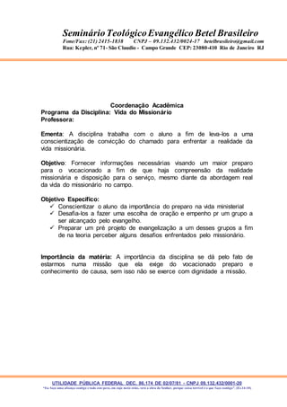 UTILIDADE PÚBLICA FEDERAL DEC. 86.174 DE 02/07/81 - CNPJ 09.132.432/0001-20
“Eu faço uma aliança contigo e todo este povo, em cujo meio estás, verá a obra do Senhor, porque coisa terrível é o que faço contigo”. (Ex 34:10)
SeminárioTeológicoEvangélico Betel Brasileiro
Fone/Fax: (21) 2415-1838 CNPJ – 09.132.432/0024-17 betelbrasileiro@gmail.com
Rua: Kepler, nº 71- São Claudio - Campo Grande CEP: 23080-410 Rio de Janeiro RJ
Coordenação Acadêmica
Programa da Disciplina: Vida do Missionário
Professora:
Ementa: A disciplina trabalha com o aluno a fim de leva-los a uma
conscientização de convicção do chamado para enfrentar a realidade da
vida missionária.
Objetivo: Fornecer informações necessárias visando um maior preparo
para o vocacionado a fim de que haja compreensão da realidade
missionária e disposição para o serviço, mesmo diante da abordagem real
da vida do missionário no campo.
Objetivo Específico:
 Conscientizar o aluno da importância do preparo na vida ministerial
 Desafia-los a fazer uma escolha de oração e empenho pr um grupo a
ser alcançado pelo evangelho.
 Preparar um pré projeto de evangelização a um desses grupos a fim
de na teoria perceber alguns desafios enfrentados pelo missionário.
Importância da matéria: A importância da disciplina se dá pelo fato de
estarmos numa missão que ela exige do vocacionado preparo e
conhecimento de causa, sem isso não se exerce com dignidade a missão.
 