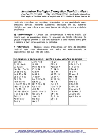 UTILIDADE PÚBLICA FEDERAL DEC. 86.174 DE 02/07/81 - CNPJ 09.132.432/0001-20
“Eu faço uma aliança contigo e todo este povo, em cujo meio estás, verá a obra do Senhor, porque coisa terrível é o que faço contigo”. (Ex 34:10)
SeminárioTeológicoEvangélico Betel Brasileiro
Fone/Fax: (21) 2415-1838 CNPJ – 09.132.432/0024-17 betelbrasileiro@gmail.com
Rua: Kepler, nº 71- São Claudio - Campo Grande CEP: 23080-410 Rio de Janeiro RJ
nacionais preencham os requisitos necessários à sua persistência como
entidades étinicas, mediante sucessivas alterações em seu substrato
biológico em sua cultura e em suas formas de relação com a sociedade
envolvente.
e) Destribalização - Lendas das características e valores tribais, que
ocorre com as populações tribais no processo de fricção interética. Os
grupos indígenas perdem a sua auto-aceitação e auto-respeito como povo
e passam a viver como regionais ou caboclos.
f) Paternalismo - Qualquer atitude protecionista por parte da sociedade
nacional, que possa desenvolver nos índios um relacionamento de
dependência dos que não são índios.
DE GENESIS A APOCALIPSE: RAZÕES PARA MISSÕES MUNDIAIS
Gn 12:3
Ex 19: 5 e 6
Lv 19: 24
Nm 24: 17 e 18
Dt 28: 9 e 10
Js 4: 23 e 24
Jz 2: 21 e 22
Rt 1: 16
I Sm 17: 46
II Sm 22: 50 e 51
I Rs 10: 23 e 24
II Rs 19: 19
I Cr 16: 23 e 24
II Cr 6: 32 e 33
Ed 1: 2
Ne 9: 6 e 7
Et 4: 4
Jô 1: 7 e 8
Sl 117
Pv 8: 15 e 16
Ec 3: 14
Ct 6: 9
Is 49: 6
Jr 33: 9
Lm 3: 37 a 39
Ez 36: 23
Dn 7: 13 e 14
Os 1: 10
Jl 3: 14
Am 9: 11 e 12
Ob vers. 1
Jn 4: 11
Mq 4: 3
Na 1: 5
Hc 2: 4
Sf 3: 8
Ageu 2: 7
Zc 14: 9
Ml 1: 11
Mt 28: 19
Lc 24: 47
Jo 10: 16
At 1: 8
Rm 1: 5
I Co 15: 24
II Co 5: 9
Gl 3:14
Ef 1: 10
Fp 2: 10
Cl 1: 6
I Ts 1: 8
II Ts 1: 7 e 8
I Tm 3: 16
II Tm 4: 1
Tt 2: 14
Fl vers. 9
Hb 1: 18
Tg 1: 18
I Pe 5: 9
II Pe 3:13
I Jo 4: 14
II Jo vers. 6
III Jo vers. 7
Jd vers. 25
Ap 5: 9 e 10
 