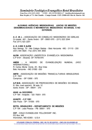 UTILIDADE PÚBLICA FEDERAL DEC. 86.174 DE 02/07/81 - CNPJ 09.132.432/0001-20
“Eu faço uma aliança contigo e todo este povo, em cujo meio estás, verá a obra do Senhor, porque coisa terrível é o que faço contigo”. (Ex 34:10)
SeminárioTeológicoEvangélico Betel Brasileiro
Fone/Fax: (21) 2415-1838 CNPJ – 09.132.432/0024-17 betelbrasileiro@gmail.com
Rua: Kepler, nº 71- São Claudio - Campo Grande CEP: 23080-410 Rio de Janeiro RJ
ALGUMAS AGÊNCIAS MISSIONÁRIAS, JUNTAS DE MISSÕES
DENOMINACIONAIS E MOVIMENTOS MISSIOÁRIOS NO BRASIL E NO
EXTERIOR.
A .C .M .I. – ASSOCIAÇÃO DE CONSELHO MISSIONÁRIO DE IGREJAS
Cx postal, 481 - Santo André - SP - 09001-970 - (011) 523 2544
Fax (011) 523 2201
A .D. 2.000 E ALÉM
Rua Itamogi, 70 - Alto Colégio Batista - Belo Horizonte -MG - 31110 - 250
(031) 444 5825 - Fax (031) 444 3593
ALEM- ASSOCIAÇÃO LINGÜÍSTICA EVANGÉLICA MISSIONÁRIA
C.P 6101 - Brasília- DF 70749-970
AMEM - A MISSÃO DE EVANGELIZAÇÃO MUNDIAL (WEC
INTERNATIONAL)
R. Carlos Monte Verde, 25 - Boa Vista
Belo Horizonte - MG 31060 -350
AMTB - ASSOCIAÇÃO DE MISSÕES TRANSCULTURAIS BRASILEIRAS
C.P. 7001
Campinas - SP 13090 - 970
A.P.M.B. ASSOCIAÇÃO DE PROFESSORES DE MISSÕES DO BRASIL
R. São José operário, 58 apto 12
Santo André - SP - 09041 - 370
ASAS do SOCORRO
C.P 184 - Anápolis - GO 75001- 970
AVANTE - C.P 1261
São Paulo - SP - 01059 - 970
BETEL BRASILEIRO - DEPARTAMENTO DE MISSÕES
C.P 194 - João Pessoa - PB 58001 - 970
CEF - CHILD EVANGELISM FELLOWSHIP INC.
PO Box 348
Warrenton, MO 63383 - U.S.A
 