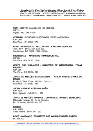 UTILIDADE PÚBLICA FEDERAL DEC. 86.174 DE 02/07/81 - CNPJ 09.132.432/0001-20
“Eu faço uma aliança contigo e todo este povo, em cujo meio estás, verá a obra do Senhor, porque coisa terrível é o que faço contigo”. (Ex 34:10)
SeminárioTeológicoEvangélico Betel Brasileiro
Fone/Fax: (21) 2415-1838 CNPJ – 09.132.432/0024-17 betelbrasileiro@gmail.com
Rua: Kepler, nº 71- São Claudio - Campo Grande CEP: 23080-410 Rio de Janeiro RJ
CEM - CENTRO EVANGÉLICO DE MISSÕES
C.P 53
Viçosa - MG 36570-000
COMIBAM - COMISSÀO MISSIONÁRIA IBERO AMERICANA
C.P 1269
São Paulo - SP 01059- 970
EFMA - EVANGELICAL FELLOWSHIP OF MISSION AGENCIES
1023 15 th -Street, NW, suite 500
Washington, DC 20005 - 1922 - U.S.A.
FRONTEIRAS - MINISTÉRIO TRANSCULTURAL
C.P 287
Vila Velha - ES 29 100 - 970
GRUPO DOS VIGILANTES - MINISTÉRIO DE INTERCESSÃO PELAS
NAÇÕES
C.P. 287
Vila Velha- ES 29100- 970
JUNTA DE MISSÕES ESTRANGEIRAS - IGREJA PRESBITERIANA DO
BRASIL
R. Miguel Teles Júnior, 382/394 - Cambuci
São Paulo - SP 01540 - 150
JOCUM - JOVENS COM UMA VISÃO
C.P. 2024
Belo Horizonte - MG 30161 - 970
JUNTA DE MISSÕES MUNDIAIS - CONVENÇÃO BATISTA BRASILEIRA
R.Senador furtado, 56 - Pç da Bandeira
Rio de Janeiro - RJ 20270 - 020
KAIROS
C.P. 12762
Santo Amaro - SP 04798 - 020
LCWE - LAUSANNE COMMITTEE FOR WORLD EVANGELIZATION
PO Box 300
 