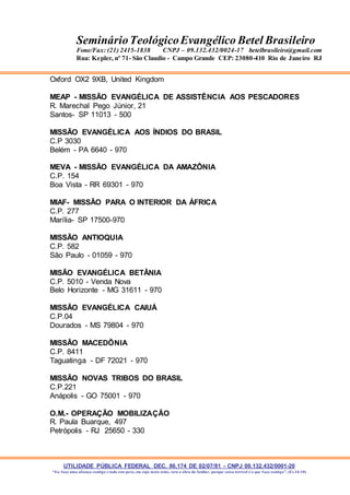 UTILIDADE PÚBLICA FEDERAL DEC. 86.174 DE 02/07/81 - CNPJ 09.132.432/0001-20
“Eu faço uma aliança contigo e todo este povo, em cujo meio estás, verá a obra do Senhor, porque coisa terrível é o que faço contigo”. (Ex 34:10)
SeminárioTeológicoEvangélico Betel Brasileiro
Fone/Fax: (21) 2415-1838 CNPJ – 09.132.432/0024-17 betelbrasileiro@gmail.com
Rua: Kepler, nº 71- São Claudio - Campo Grande CEP: 23080-410 Rio de Janeiro RJ
Oxford OX2 9XB, United Kingdom
MEAP - MISSÃO EVANGÉLICA DE ASSISTÊNCIA AOS PESCADORES
R. Marechal Pego Júnior, 21
Santos- SP 11013 - 500
MISSÃO EVANGÉLICA AOS ÍNDIOS DO BRASIL
C.P 3030
Belém - PA 6640 - 970
MEVA - MISSÃO EVANGÉLICA DA AMAZÔNIA
C.P. 154
Boa Vista - RR 69301 - 970
MIAF- MISSÃO PARA O INTERIOR DA ÁFRICA
C.P. 277
Marília- SP 17500-970
MISSÃO ANTIOQUIA
C.P. 582
São Paulo - 01059 - 970
MISÃO EVANGÉLICA BETÂNIA
C.P. 5010 - Venda Nova
Belo Horizonte - MG 31611 - 970
MISSÃO EVANGÉLICA CAIUÁ
C.P.04
Dourados - MS 79804 - 970
MISSÃO MACEDÔNIA
C.P. 8411
Taguatinga - DF 72021 - 970
MISSÃO NOVAS TRIBOS DO BRASIL
C.P.221
Anápolis - GO 75001 - 970
O.M.- OPERAÇÃO MOBILIZAÇÃO
R. Paula Buarque, 497
Petrópolis - RJ 25650 - 330
 