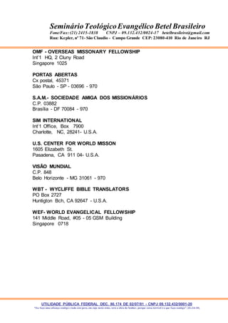 UTILIDADE PÚBLICA FEDERAL DEC. 86.174 DE 02/07/81 - CNPJ 09.132.432/0001-20
“Eu faço uma aliança contigo e todo este povo, em cujo meio estás, verá a obra do Senhor, porque coisa terrível é o que faço contigo”. (Ex 34:10)
SeminárioTeológicoEvangélico Betel Brasileiro
Fone/Fax: (21) 2415-1838 CNPJ – 09.132.432/0024-17 betelbrasileiro@gmail.com
Rua: Kepler, nº 71- São Claudio - Campo Grande CEP: 23080-410 Rio de Janeiro RJ
OMF - OVERSEAS MISSONARY FELLOWSHIP
Int’1 HQ, 2 Cluny Road
Singapore 1025
PORTAS ABERTAS
Cx postal, 45371
São Paulo - SP - 03696 - 970
S.A.M.- SOCIEDADE AMIGA DOS MISSIONÁRIOS
C.P. 03882
Brasília - DF 70084 - 970
SIM INTERNATIONAL
Int’1 Office, Box 7900
Charlotte, NC, 28241- U.S.A.
U.S. CENTER FOR WORLD MISSON
1605 Elizabeth St.
Pasadena, CA 911 04- U.S.A.
VISÃO MUNDIAL
C.P. 848
Belo Horizonte - MG 31061 - 970
WBT - WYCLIFFE BIBLE TRANSLATORS
PO Box 2727
Huntigton Bch, CA 92647 - U.S.A.
WEF- WORLD EVANGELICAL FELLOWSHIP
141 Middle Road, #05 - 05 GSM Building
Singapore 0718
 
