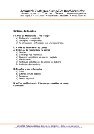 UTILIDADE PÚBLICA FEDERAL DEC. 86.174 DE 02/07/81 - CNPJ 09.132.432/0001-20
“Eu faço uma aliança contigo e todo este povo, em cujo meio estás, verá a obra do Senhor, porque coisa terrível é o que faço contigo”. (Ex 34:10)
SeminárioTeológicoEvangélico Betel Brasileiro
Fone/Fax: (21) 2415-1838 CNPJ – 09.132.432/0024-17 betelbrasileiro@gmail.com
Rua: Kepler, nº 71- São Claudio - Campo Grande CEP: 23080-410 Rio de Janeiro RJ
Conteúdo da Disciplina:
I. A Vida do Missionário – Pré- campo
a) O chamado - convicção
b) O Preparo - compromisso
c) As dificuldades enfrentadas por um vocacionado.
II. A Vida do Missionário no Campo
A) Dinâmica do missionário no campo
a) Oração
b) Confiança nas Promessas
c) Conhecer a realidade do campo realidade
d) Planejamento
e) Tentativas estratégicas de alcance ao trabalho
f) Avaliação dos resultado.
B) Desafios a ser enfrentados
a) Crise
b) Esforço e muito trabalho
c) Desânimo
d) Guerra espiritual.
III. A Vida do Missionário Pós- campo – Análise de casos
Conclusão:
 