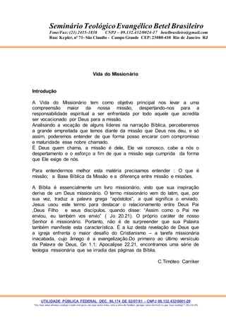 UTILIDADE PÚBLICA FEDERAL DEC. 86.174 DE 02/07/81 - CNPJ 09.132.432/0001-20
“Eu faço uma aliança contigo e todo este povo, em cujo meio estás, verá a obra do Senhor, porque coisa terrível é o que faço contigo”. (Ex 34:10)
SeminárioTeológicoEvangélico Betel Brasileiro
Fone/Fax: (21) 2415-1838 CNPJ – 09.132.432/0024-17 betelbrasileiro@gmail.com
Rua: Kepler, nº 71- São Claudio - Campo Grande CEP: 23080-410 Rio de Janeiro RJ
Vida do Missionário
Introdução
A Vida do Missionário tem como objetivo principal nos levar a uma
compreensão maior da nossa missão, despertando-nos para a
responsabilidade espiritual a ser enfrentada por todo aquele que acredita
ser vocacionado por Deus para a missão.
Analisando a vocação de alguns líderes na narração Bíblica, perceberemos
a grande empreitada que temos diante da missão que Deus nos deu, e só
assim, poderemos entender de que forma posso encarar com compromisso
e maturidade esse nobre chamado.
É Deus quem chama, a missão é dele, Ele vai conosco, cabe a nós o
despertamento e o esforço a fim de que a missão seja cumprida da forma
que Ele exige de nós.
Para entendermos melhor esta matéria precisamos entender : O que é
missão; a Base Bíblica da Missão e a diferença entre missão e missões.
A Bíblia é essencialmente um livro missionário, visto que sua inspiração
deriva de um Deus missionário. O termo missionário vem do latim, que, por
sua vez, traduz a palavra grega “apóstolos”, a qual significa o enviado.
Jesus usou este termo para destacar o relacionamento entre Deus Pai
,Deus Filho e seus discípulos, quando disse: “Assim como o Pai me
enviou, eu também vos envio” ( Jo 20.21). O próprio caráter de nosso
Senhor é missionário. Portanto, não é de surpreender que sua Palavra
também manifeste esta característica. É a luz desta revelação de Deus que
a igreja enfrenta o maior desafio do Cristianismo – a tarefa missionária
inacabada, cujo âmago é a evangelização.Do primeiro ao último versículo
da Palavra de Deus, Gn 1.1; Apocalipse 22.21, encontramos uma série de
teologia missionária que se irradia das páginas da Bíblia.
C.Timóteo Carriker
 