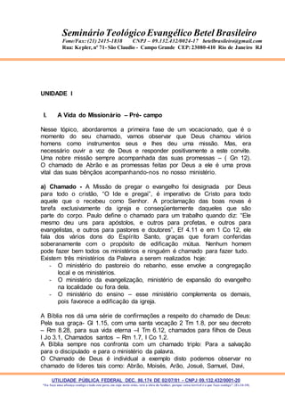 UTILIDADE PÚBLICA FEDERAL DEC. 86.174 DE 02/07/81 - CNPJ 09.132.432/0001-20
“Eu faço uma aliança contigo e todo este povo, em cujo meio estás, verá a obra do Senhor, porque coisa terrível é o que faço contigo”. (Ex 34:10)
SeminárioTeológicoEvangélico Betel Brasileiro
Fone/Fax: (21) 2415-1838 CNPJ – 09.132.432/0024-17 betelbrasileiro@gmail.com
Rua: Kepler, nº 71- São Claudio - Campo Grande CEP: 23080-410 Rio de Janeiro RJ
UNIDADE I
I. A Vida do Missionário – Pré- campo
Nesse tópico, abordaremos a primeira fase de um vocacionado, que é o
momento do seu chamado, vamos observar que Deus chamou vários
homens como instrumentos seus e lhes deu uma missão. Mas, era
necessário ouvir a voz de Deus e responder positivamente a este convite.
Uma nobre missão sempre acompanhada das suas promessas – ( Gn 12).
O chamado de Abrão e as promessas feitas por Deus a ele é uma prova
vital das suas bênçãos acompanhando-nos no nosso ministério.
a) Chamado - A Missão de pregar o evangelho foi designada por Deus
para todo o cristão, “O Ide e pregai”, é imperativo de Cristo para todo
aquele que o recebeu como Senhor. A proclamação das boas novas é
tarefa exclusivamente da igreja e conseqüentemente daqueles que são
parte do corpo. Paulo define o chamado para um trabalho quando diz: “Ele
mesmo deu uns para apóstolos, e outros para profetas, e outros para
evangelistas, e outros para pastores e doutores”, Ef 4.11 e em 1 Co 12, ele
fala dos vários dons do Espírito Santo, graças que foram conferidas
soberanamente com o propósito de edificação mútua. Nenhum homem
pode fazer bem todos os ministérios e ninguém é chamado para fazer tudo.
Existem três ministérios da Palavra a serem realizados hoje:
- O ministério do pastoreio do rebanho, esse envolve a congregação
local e os ministérios.
- O ministério da evangelização, ministério de expansão do evangelho
na localidade ou fora dela.
- O ministério do ensino – esse ministério complementa os demais,
pois favorece a edificação da igreja.
A Bíblia nos dá uma série de confirmações a respeito do chamado de Deus:
Pela sua graça- Gl 1.15, com uma santa vocação 2 Tm 1.8, por seu decreto
– Rm 8.28, para sua vida eterna –I Tm 6.12, chamados para filhos de Deus
I Jo 3.1, Chamados santos – Rm 1.7, I Co 1.2.
A Bíblia sempre nos confronta com um chamado triplo: Para a salvação
para o discipulado e para o ministério da palavra.
O Chamado de Deus é individual a exemplo disto podemos observar no
chamado de líderes tais como: Abrão, Moisés, Arão, Josué, Samuel, Davi,
 