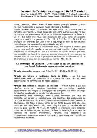 UTILIDADE PÚBLICA FEDERAL DEC. 86.174 DE 02/07/81 - CNPJ 09.132.432/0001-20
“Eu faço uma aliança contigo e todo este povo, em cujo meio estás, verá a obra do Senhor, porque coisa terrível é o que faço contigo”. (Ex 34:10)
SeminárioTeológicoEvangélico Betel Brasileiro
Fone/Fax: (21) 2415-1838 CNPJ – 09.132.432/0024-17 betelbrasileiro@gmail.com
Rua: Kepler, nº 71- São Claudio - Campo Grande CEP: 23080-410 Rio de Janeiro RJ
Isaías, Jeremias, Jonas, Amós. E esse mesmo princípio seletivo continua
no Novo Testamento a exemplo: Paulo, Barnabé e Timóteo.
Esses homens eram conscientes de que Deus os chamara para o
ministério da Palavra. E Paulo deixa isto bem claro quando nos diz: “e que
os homens nos considerem ministros de Cristo e dispenseiros de Deus – I
Co 4.1. Ele sabia que havia sido designado por Deus como um apóstolo,
pregador e doutor dos gentios – I Tm 1.12, 2.7, 2 Tm 1.11, Tt 1.3. É um
privilégio ser chamado por Deus e ter a segurança de que ele nos chamou
pessoalmente para o exercício do ministério sagrado.
O chamado para o ministério é um chamado único, pois ninguém é chamado para
exercer uma profissão secular, a sua carreira você escolhe, é claro, sempre
dependemos da orientação de Deus e o buscamos na escolha da nossa profissão,
mas a vocação é de Deus, é ele quem nos convoca, seu convite é claro para nós, sua
missão é específica, seu desejo é que sejamos obedientes ao seu chamado - Ez 3.16-
21. O chamado é único para os pregadores da Palavra - Mc 3.13.14.
A Confirmação do Chamado – Como saber se sou um vocacionado
por Deus? O chamado ocorre de várias maneiras:
Através do auxílio humano – At 9.6 e 15, At 11.25-26 e At 13.1-6.
Através da leitura e meditação diária da Bíblia – ao lê-la nos
identificamos com os propósitos e a vontade de Deus. Ela se torna
determinante na confirmação da nossa vocação.
Através dos relatos e estudos de Missões – William Carey o pai das
missões modernas, estudava entusiasta as condições mundiais,
especialmente em relação à propagação do evangelho. Ele tinha um mapa
de missões pendurado na parede que ele mesmo fez.
Acrescentava toda informação que pudesse encontrar em livros de
geografia, em jornais e, especialmente nos relatórios das explorações do
Dr. Cook no Pacífico, Sul e na Companhia Mercantil das Índias Orientais. A
acumulação dos fatos e dados tornou-se um fardo pesado para ele. Algo
havia de ser feito.Quando não havia ninguém para o trabalho ele se
ofereceu para fazê-lo. At 14.27. O relatório é importante para despertar
outros ao ministério. Alguém já disse: “A falta de informação é a fonte de
fraqueza no esforço missionário”. Portanto, não desperdice as
oportunidades, informe-se, esse é um caminho para maior compreensão da
necessidade da seara.
 