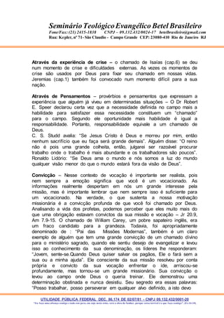 UTILIDADE PÚBLICA FEDERAL DEC. 86.174 DE 02/07/81 - CNPJ 09.132.432/0001-20
“Eu faço uma aliança contigo e todo este povo, em cujo meio estás, verá a obra do Senhor, porque coisa terrível é o que faço contigo”. (Ex 34:10)
SeminárioTeológicoEvangélico Betel Brasileiro
Fone/Fax: (21) 2415-1838 CNPJ – 09.132.432/0024-17 betelbrasileiro@gmail.com
Rua: Kepler, nº 71- São Claudio - Campo Grande CEP: 23080-410 Rio de Janeiro RJ
Através da experiência de crise – o chamado de Isaías (cap.6) se deu
num momento de crise e dificuldades externas. As vezes os momentos de
crise são usados por Deus para fixar seu chamado em nossas vidas.
Jeremias (cap.1) também foi convocado num momento difícil para a sua
nação.
Através de Pensamentos – provérbios e pensamentos que expressam a
experiência que alguém já viveu em determinadas situações – O Dr Robert
E. Speer declarou certa vez que a necessidade definida no campo mais a
habilidade para satisfazer essa necessidade constituem um “chamado”
para o campo. Segundo ele oportunidade mais habilidade é igual a
responsabilidade. Portanto, responsabilidade equivale a um chamado de
Deus.
C. S. Studd avalia: “Se Jesus Cristo é Deus e morreu por mim, então
nenhum sacrifício que eu faça será grande demais”. Alguém disse: “O reino
não é pois uma grande colheita, então, julgarei ser razoável procurar
trabalho onde o trabalho é mais abundante e os trabalhadores são poucos”.
Ronaldo Lidório: “Se Deus ama o mundo e nós somos a luz do mundo
qualquer visão menor do que o mundo estará fora da visão de Deus”.
Convicção – Nesse contexto de vocação é importante ser realista, pois
nem sempre a emoção significa que você é um vocacionado. As
informações realmente despertam em nós um grande interesse pela
missão, mas é importante lembrar que nem sempre isso é suficiente para
um vocacionado. Na verdade, o que sustenta a nossa motivação
missionária é a convicção profunda de que você foi chamado por Deus.
Analisando a vida dos profetas, podemos perceber que eles muito mais do
que uma obrigação estavam convictos da sua missão e vocação – Jr 20.9,
Am 7.9-15. O chamado de William Carey, um pobre sapateiro inglês, era
um fraco candidato para a grandeza. Todavia, foi apropriadamente
denominado de : “Pai das Missões Modernas”, também é um claro
exemplo de alguém que tem uma grande convicção de um chamado divino
para o ministério sagrado, quando ele sentiu desejo de evangelizar e levou
isso ao conhecimento da sua denominação, os líderes lhe responderam:
“Jovem, sente-se.Quando Deus quiser salvar os pagãos, Ele o fará sem a
sua ou a minha ajuda”. Ele consciente da sua missão resolveu por conta
própria e convicto da sua vocação enfrentar o ide, arriscou-se
profundamente, mas tornou-se um grande missionário. Sua convicção o
levou ao campo onde Deus o queria treinar. Ele demonstrou uma
determinação obstinada e nunca desistiu. Seu segredo era essas palavras:
“Posso trabalhar, posso perseverar em qualquer alvo definido, a isto devo
 