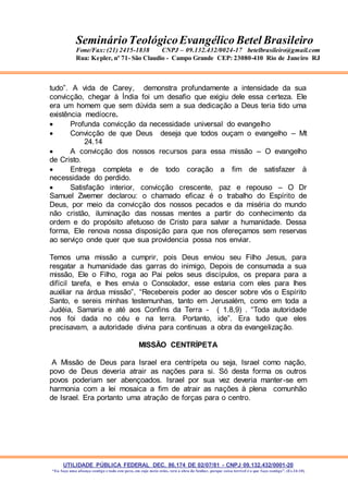 UTILIDADE PÚBLICA FEDERAL DEC. 86.174 DE 02/07/81 - CNPJ 09.132.432/0001-20
“Eu faço uma aliança contigo e todo este povo, em cujo meio estás, verá a obra do Senhor, porque coisa terrível é o que faço contigo”. (Ex 34:10)
SeminárioTeológicoEvangélico Betel Brasileiro
Fone/Fax: (21) 2415-1838 CNPJ – 09.132.432/0024-17 betelbrasileiro@gmail.com
Rua: Kepler, nº 71- São Claudio - Campo Grande CEP: 23080-410 Rio de Janeiro RJ
tudo”. A vida de Carey, demonstra profundamente a intensidade da sua
convicção, chegar à Índia foi um desafio que exigiu dele essa certeza. Ele
era um homem que sem dúvida sem a sua dedicação a Deus teria tido uma
existência medíocre.
 Profunda convicção da necessidade universal do evangelho
 Convicção de que Deus deseja que todos ouçam o evangelho – Mt
24.14
 A convicção dos nossos recursos para essa missão – O evangelho
de Cristo.
 Entrega completa e de todo coração a fim de satisfazer à
necessidade do perdido.
 Satisfação interior, convicção crescente, paz e repouso – O Dr
Samuel Zwemer declarou: o chamado eficaz é o trabalho do Espírito de
Deus, por meio da convicção dos nossos pecados e da miséria do mundo
não cristão, iluminação das nossas mentes a partir do conhecimento da
ordem e do propósito afetuoso de Cristo para salvar a humanidade. Dessa
forma, Ele renova nossa disposição para que nos ofereçamos sem reservas
ao serviço onde quer que sua providencia possa nos enviar.
Temos uma missão a cumprir, pois Deus enviou seu Filho Jesus, para
resgatar a humanidade das garras do inimigo, Depois de consumada a sua
missão, Ele o Filho, roga ao Pai pelos seus discípulos, os prepara para a
difícil tarefa, e lhes envia o Consolador, esse estaria com eles para lhes
auxiliar na árdua missão”, “Recebereis poder ao descer sobre vós o Espírito
Santo, e sereis minhas testemunhas, tanto em Jerusalém, como em toda a
Judéia, Samaria e até aos Confins da Terra - ( 1.8,9) . “Toda autoridade
nos foi dada no céu e na terra. Portanto, ide”. Era tudo que eles
precisavam, a autoridade divina para continuas a obra da evangelização.
MISSÃO CENTRÍPETA
A Missão de Deus para Israel era centrípeta ou seja, Israel como nação,
povo de Deus deveria atrair as nações para si. Só desta forma os outros
povos poderiam ser abençoados. Israel por sua vez deveria manter-se em
harmonia com a lei mosaica a fim de atrair as nações à plena comunhão
de Israel. Era portanto uma atração de forças para o centro.
 