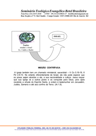 UTILIDADE PÚBLICA FEDERAL DEC. 86.174 DE 02/07/81 - CNPJ 09.132.432/0001-20
“Eu faço uma aliança contigo e todo este povo, em cujo meio estás, verá a obra do Senhor, porque coisa terrível é o que faço contigo”. (Ex 34:10)
SeminárioTeológicoEvangélico Betel Brasileiro
Fone/Fax: (21) 2415-1838 CNPJ – 09.132.432/0024-17 betelbrasileiro@gmail.com
Rua: Kepler, nº 71- São Claudio - Campo Grande CEP: 23080-410 Rio de Janeiro RJ
MISSÃO CENTRÍFUGA
A igreja também tem um chamado ministerial, sacerdotal – II Co 5.16-19, II
Pd 2.9-10. No entanto diferentemente de Israel, ela não pode esperar que
os povos sejam atraídos a ela, a sua nacionalidade e cultura. Jesus requer
que sua Igreja vá a outros povos e os conquiste para Deus, pois após
recebida a virtude do Espírito Santo, a ordem é testemunhar em Jerusalém,
Judéia, Samaria e até aos confins da Terra. (At 1.8).
Nações
atraídas a Israel
Ex. Calebe e Raabe
ISRAEL
ISRAEL
 