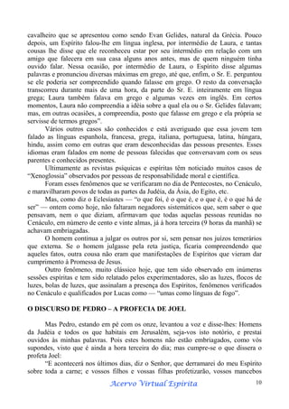 cavalheiro que se apresentou como sendo Evan Gelides, natural da Grécia. Pouco
depois, um Espírito falou-lhe em língua inglesa, por intermédio de Laura, e tantas
cousas lhe disse que ele reconheceu estar por seu intermédio em relação com um
amigo que falecera em sua casa alguns anos antes, mas de quem ninguém tinha
ouvido falar. Nessa ocasião, por intermédio de Laura, o Espírito disse algumas
palavras e pronunciou diversas máximas em grego, até que, enfim, o Sr. E. perguntou
se ele poderia ser compreendido quando falasse em grego. O resto da conversação
transcorreu durante mais de uma hora, da parte do Sr. E. inteiramente em língua
grega; Laura também falava em grego e algumas vezes em inglês. Em certos
momentos, Laura não compreendia a idéia sobre a qual ela ou o Sr. Gelides falavam;
mas, em outras ocasiões, a compreendia, posto que falasse em grego e ela própria se
servisse de termos gregos”.
Vários outros casos são conhecidos e está averiguado que essa jovem tem
falado as línguas espanhola, francesa, grega, italiana, portuguesa, latina, húngara,
hindu, assim como em outras que eram desconhecidas das pessoas presentes. Esses
idiomas eram falados em nome de pessoas falecidas que conversavam com os seus
parentes e conhecidos presentes.
Ultimamente as revistas psíquicas e espíritas têm noticiado muitos casos de
“Xenoglossia” observados por pessoas de responsabilidade moral e científica.
Foram esses fenômenos que se verificaram no dia de Pentecostes, no Cenáculo,
e maravilharam povos de todas as partes da Judéia, da Ásia, do Egito, etc.
Mas, como diz o Eclesíastes — “o que foi, é o que é, e o que é, é o que há de
ser” — ontem como hoje, não faltaram negadores sistemáticos que, sem saber o que
pensavam, nem o que diziam, afirmavam que todas aquelas pessoas reunidas no
Cenáculo, em número de cento e vinte almas, já à hora terceira (9 horas da manhã) se
achavam embriagadas.
O homem continua a julgar os outros por si, sem pensar nos juízos temerários
que externa. Se o homem julgasse pela reta justiça, ficaria compreendendo que
aqueles fatos, outra cousa não eram que manifestações de Espíritos que vieram dar
cumprimento à Promessa de Jesus.
Outro fenômeno, muito clássico hoje, que tem sido observado em inúmeras
sessões espíritas e tem sido relatado pelos experimentadores, são as luzes, flocos de
luzes, bolas de luzes, que assinalam a presença dos Espíritos, fenômenos verificados
no Cenáculo e qualificados por Lucas como — “umas como línguas de fogo”.
O DISCURSO DE PEDRO – A PROFECIA DE JOEL
Mas Pedro, estando em pé com os onze, levantou a voz e disse-lhes: Homens
da Judéia e todos os que habitais em Jerusalém, seja-vos isto notório, e prestai
ouvidos às minhas palavras. Pois estes homens não estão embriagados, como vós
supondes, visto que é ainda a hora terceira do dia; mas cumpre-se o que dissera o
profeta Joel:
“E acontecerá nos últimos dias, diz o Senhor, que derramarei do meu Espírito
sobre toda a carne; e vossos filhos e vossas filhas profetizarão, vossos mancebos
Espírita
Acervo Virtual Espírita

10

 
