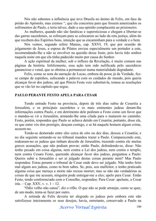 Nós não sabemos a influência que teve Drusila no ânimo de Felix, em face da
prisão do Apóstolo, mas cremos “, que ela concorreu para que fossem amenizados os
sofrimentos de Paulo, e teria talvez, dado a sua opinião complacente ao prisioneiro.
As mulheres, quando não são fanáticas e supersticiosas e chegam a libertar-se
das garras sacerdotais, se esforçam para se colocarem ao lado da reta justiça, além do
que recebem dos Espíritos bons, intuição que as encaminham para a verdade e o bem.
Nós vemos, segundo refere Mateus, cap. XXVI, 19, que por ocasião do
julgamento de Jesus, a esposa de Pilatos enviou especialmente um portador a este,
recomendando-lhe a não se envolver na questão desse Justo, pois havia tido sonhos
naquela noite em que ela tinha padecido muito por causa do Senhor.
A ação espiritual da mulher, sob o influxo da Revelação, é muito comum nas
páginas da história. Infelizmente, essa ação tem sido nulificada pelo sacerdócio
ganancioso e venal, que se obstina a permanecer numa materialidade degradante.
Felix, como se nota da narração de Lucas, embora de posse já da Verdade, fezse campo de espinhos, sufocando a palavra com os cuidados do mundo, pois queria
alcançar favor dos judeus, até que Pórcio Festa veio substituí-la, tomou as resoluções
que se vão ler no capítulo que segue.
PAULO PERANTE FESTO APELA PARA CESAR
Tendo entrado Festo na província, depois de três dias subiu de Cesaréia a
Jerusalém, e os principais sacerdotes e os mais eminentes judeus deram-lhe
informações contra Paulo, e em detrimento dele pediram a Festo como um favor que
o mandas-se vir a Jerusalém, armando-lhe uma cilada para o matarem no caminho.
Festo, porém, respondeu que Paulo se achava detido em Cesaréia; portanto, disse ele,
os que entre vós têm prestígio, desçam comigo, e se há naquele homem algum crime,
acusem-no.
Tendo-se demorado entre eles cerca de oito ou dez dias, desceu a Cesaréia; e
no dia seguinte sentando-se no tribunal mandou trazer a Paulo. Comparecendo este,
rodearam-no os judeus que tinham descido de Jerusalém, trazendo contra ele muitas
graves acusações, que não podiam provar; então Paulo, defendendo-se, disse: Não
tenho pecado em coisa alguma, nem contra a Lei dos judeus, nem contra o templo,
nem contra Cesaro Festo, querendo alcançar favor dos judeus, perguntou a Paulo:
Queres subir a Jerusalém e ser aí julgado destas coisas perante mim? Mas Paulo
respondeu: Estou perante o tribunal de Cesar onde devo ser julgado. Não tenho feito
mal algum aos judeus, como tu bem sabes. Se, pois, sou malfeitor, e tenho praticado
alguma coisa que mereça a morte não recuso morrer; mas se não são verdadeiras as
coisas de que me acusam, ninguém pode entregar-me a eles; apelo para Cesar. Então
Festo, tendo conferenciado com o Conselho, respondeu: Para Cesar .apelaste, a Cesar
irás. – Cap. XXV, v. v. 1 – 12.
“Ódio velho não cansa”, diz o rifão. O que não se pode arranjar, como se quer,
de um modo, tenta-se fazer por outro.
A retirada de Felix deveria ter alegrado os judeus pois embora este não
satisfizesse inteiramente os seus desejos, havia, entretanto, conservado a Paulo na
Espírita
Acervo Virtual Espírita

100

 