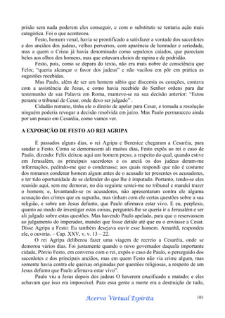 prisão sem nada poderem eles conseguir, e com o substituto se tentaria ação mais
categórica. Foi o que aconteceu.
Festo, homem venal, havia se prontificado a satisfazer a vontade dos sacerdotes
e dos anciãos dos judeus, velhos perversos, com aparência de honradez e seriedade,
mas a quem o Cristo já havia denominado como sepulcros caiados, que pareciam
belos aos olhos dos homens, mas que estavam cheios de rapina e de podridão.
Festo, pois, como se depara do texto, não era mais nobre de consciência que
Felix; “queria alcançar o favor dos judeus” e não vacilou em pôr em prática as
sugestões recebidas.
Mas Paulo, além de ser um homem sábio que discernia os corações, contava
com a assistência de Jesus, e como havia recebido do Senhor ordens para dar
testemunho de sua Palavra em Roma, manteve-se na sua decisão anterior: “Estou
perante o tribunal de Cesar, onde devo ser julgado” .
Cidadão romano, tinha ele o direito de apelar para Cesar, e tomada a resolução
ninguém poderia revogar a decisão resolvida em juízo. Mas Paulo permaneceu ainda
por um pouco em Cesaréia, como vamos ver.
A EXPOSIÇÃO DE FESTO AO REI AGRIPA
E passados alguns dias, o rei Agripa e Berenice chegaram a Cesaréia, para
saudar a Festo. Como se demorassem ali muitos dias, Festo expôs ao rei o caso de
Paulo, dizendo: Felix deixou aqui um homem preso, a respeito do qual, quando estive
em Jerusalém, os principais sacerdotes e os anciã os dos judeus deram-me
informações, pedindo-me que o condenasse; aos quais respondi que não é costume
dos romanos condenar homem algum antes de o acusado ter presentes os acusadores,
e ter tido oportunidade de se defender do que lhe é imputado. Portanto, tendo-se eles
reunido aqui, sem me demorar, no dia seguinte sentei-me no tribunal e mandei trazer
o homem; e, levantando-se os acusadores, não apresentaram contra ele alguma
acusação dos crimes que eu supunha, mas tinham com ele certas questões sobre a sua
religião, e sobre um Jesus defunto, que Paulo afirmava estar vivo. E eu, perplexo,
quanto ao modo de investigar estas coisas, perguntei-lhe se queria ir a Jerusalém e ser
ali julgado sobre estas questões. Mas havendo Paulo apelado, para que o reservassem
ao julgamento do imperador, mandei que fosse detido até que eu o enviasse a Cesar.
Disse Agripa a Festo: Eu também desejava ouvir esse homem. Amanhã, respondeu
ele, o ouvirás. – Cap. XXV, v. v. 13 – 22.
O rei Agripa deliberou fazer uma viagem de recreio a Cesaréia, onde se
demorou vários dias. Foi justamente quando o novo governador daquela importante
cidade, Pórcio Festo, em conversa com o rei, expôs o caso de Paulo, o perseguido dos
sacerdotes e dos principais anciãos, mas em quem Festo não via crime algum, mas
somente havia contra ele queixas originadas por questões religiosas, a respeito de um
Jesus defunto que Paulo afirmava estar vivo”.
Paulo viu a Jesus depois dos judeus O haverem crucificado e matado; e eles
achavam que isso era impossível. Para essa gente a morte era a destruição de tudo,
Espírita
Acervo Virtual Espírita

101

 