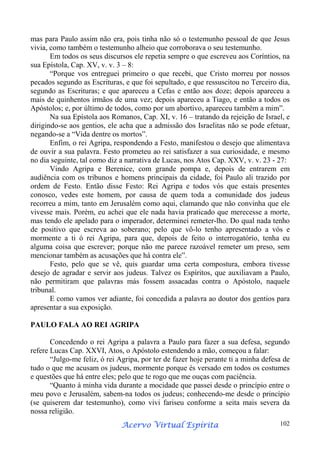 mas para Paulo assim não era, pois tinha não só o testemunho pessoal de que Jesus
vivia, como também o testemunho alheio que corroborava o seu testemunho.
Em todos os seus discursos ele repetia sempre o que escreveu aos Coríntios, na
sua Epístola, Cap. XV, v. v. 3 – 8:
“Porque vos entreguei primeiro o que recebi, que Cristo morreu por nossos
pecados segundo as Escrituras, e que foi sepultado, e que ressuscitou no Terceiro dia,
segundo as Escrituras; e que apareceu a Cefas e então aos doze; depois apareceu a
mais de quinhentos irmãos de uma vez; depois apareceu a Tiago, e então a todos os
Apóstolos; e, por último de todos, como por um abortivo, apareceu também a mim”.
Na sua Epístola aos Romanos, Cap. XI, v. 16 – tratando da rejeição de Israel, e
dirigindo-se aos gentios, ele acha que a admissão dos Israelitas não se pode efetuar,
negando-se a “Vida dentre os mortos”.
Enfim, o rei Agripa, respondendo a Festo, manifestou o desejo que alimentava
de ouvir a sua palavra. Festo prometeu ao rei satisfazer a sua curiosidade, e mesmo
no dia seguinte, tal como diz a narrativa de Lucas, nos Atos Cap. XXV, v. v. 23 - 27:
Vindo Agripa e Berenice, com grande pompa e, depois de entrarem em
audiência com os tribunos e homens principais da cidade, foi Paulo ali trazido por
ordem de Festo. Então disse Festo: Rei Agripa e todos vós que estais presentes
conosco, vedes este homem, por causa de quem toda a comunidade dos judeus
recorreu a mim, tanto em Jerusalém como aqui, clamando que não convinha que ele
vivesse mais. Porém, eu achei que ele nada havia praticado que merecesse a morte,
mas tendo ele apelado para o imperador, determinei remeter-lho. Do qual nada tenho
de positivo que escreva ao soberano; pelo que vô-lo tenho apresentado a vós e
mormente a ti ó rei Agripa, para que, depois de feito o interrogatório, tenha eu
alguma coisa que escrever; porque não me parece razoável remeter um preso, sem
mencionar também as acusações que há contra ele”.
Festo, pelo que se vê, quis guardar uma certa compostura, embora tivesse
desejo de agradar e servir aos judeus. Talvez os Espíritos, que auxiliavam a Paulo,
não permitiram que palavras más fossem assacadas contra o Apóstolo, naquele
tribunal.
E como vamos ver adiante, foi concedida a palavra ao doutor dos gentios para
apresentar a sua exposição.
PAULO FALA AO REI AGRIPA
Concedendo o rei Agripa a palavra a Paulo para fazer a sua defesa, segundo
refere Lucas Cap. XXVI, Atos, o Apóstolo estendendo a mão, começou a falar:
“Julgo-me feliz, ó rei Agripa, por ter de fazer hoje perante ti a minha defesa de
tudo o que me acusam os judeus, mormente porque és versado em todos os costumes
e questões que há entre eles; pelo que te rogo que me ouças com paciência.
“Quanto à minha vida durante a mocidade que passei desde o princípio entre o
meu povo e Jerusalém, sabem-na todos os judeus; conhecendo-me desde o princípio
(se quiserem dar testemunho), como vivi fariseu conforme a seita mais severa da
nossa religião.
Espírita
Acervo Virtual Espírita

102

 