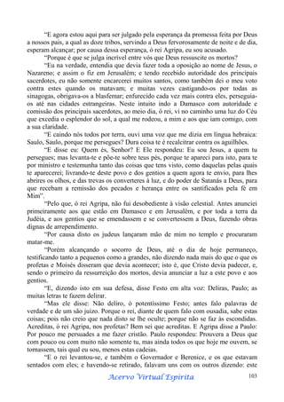 “E agora estou aqui para ser julgado pela esperança da promessa feita por Deus
a nossos pais, a qual as doze tribos, servindo a Deus fervorosamente de noite e de dia,
esperam alcançar; por causa dessa esperança, ó rei Agripa, eu sou acusado.
“Porque é que se julga incrível entre vós que Deus ressuscite os mortos?
“Eu na verdade, entendia que devia fazer toda a oposição ao nome de Jesus, o
Nazareno; e assim o fiz em Jerusalém; e tendo recebido autoridade dos principais
sacerdotes, eu não somente encarcerei muitos santos, como também dei o meu voto
contra estes quando os matavam; e muitas vezes castigando-os por todas as
sinagogas, obrigava-os a blasfemar; enfurecido cada vez mais contra eles, perseguiaos até nas cidades estrangeiras. Neste intuito indo a Damasco com autoridade e
comissão dos principais sacerdotes, ao meio dia, ó rei, vi no caminho uma luz do Céu
que excedia o esplendor do sol, a qual me rodeou, a mim e aos que iam comigo, com
a sua claridade.
“E caindo nós todos por terra, ouvi uma voz que me dizia em língua hebraica:
Saulo, Saulo, porque me persegues? Dura coisa te é recalcitrar contra os aguilhões.
“E disse eu: Quem és, Senhor? E Ele respondeu: Eu sou Jesus, a quem tu
persegues; mas levanta-te e põe-te sobre teus pés, porque te apareci para isto, para te
por ministro e testemunha tanto das coisas que tens visto, como daquelas pelas quais
te aparecerei; livrando-te deste povo e dos gentios a quem agora te envio, para lhes
abrires os olhos, e das trevas os converteres à luz, e do poder de Satanás a Deus, para
que recebam a remissão dos pecados e herança entre os santificados pela fé em
Mim”.
“Pelo que, ó rei Agripa, não fui desobediente à visão celestial. Antes anunciei
primeiramente aos que estão em Damasco e em Jerusalém, e por toda a terra da
Judéia, e aos gentios que se emendassem e se convertessem a Deus, fazendo obras
dignas de arrependimento.
“Por causa disto os judeus lançaram mão de mim no templo e procuraram
matar-me.
“Porém alcançando o socorro de Deus, até o dia de hoje permaneço,
testificando tanto a pequenos como a grandes, não dizendo nada mais do que o que os
profetas e Moisés disseram que devia acontecer; isto é, que Cristo devia padecer, e,
sendo o primeiro da ressurreição dos mortos, devia anunciar a luz a este povo e aos
gentios.
“E, dizendo isto em sua defesa, disse Festo em alta voz: Deliras, Paulo; as
muitas letras te fazem delirar.
“Mas ele disse: Não deliro, ó potentíssimo Festo; antes falo palavras de
verdade e de um são juízo. Porque o rei, diante de quem falo com ousadia, sabe estas
coisas; pois não creio que nada disto se lhe oculte; porque não se faz às escondidas.
Acreditas, ó rei Agripa, nos profetas? Bem sei que acreditas. E Agripa disse a Paulo:
Por pouco me persuades a me fazer cristão. Paulo respondeu: Prouvera a Deus que
com pouco ou com muito não somente tu, mas ainda todos os que hoje me ouvem, se
tornassem, tais qual eu sou, menos estas cadeias.
“E o rei levantou-se, e também o Governador e Berenice, e os que estavam
sentados com eles; e havendo-se retirado, falavam uns com os outros dizendo: este
Espírita
Acervo Virtual Espírita

103

 
