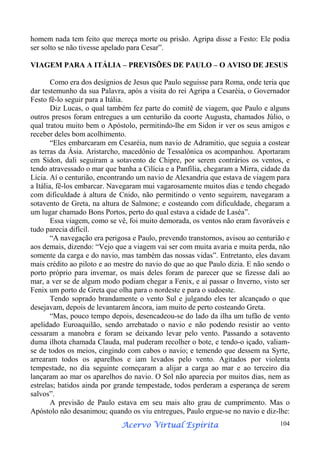 homem nada tem feito que mereça morte ou prisão. Agripa disse a Festo: Ele podia
ser solto se não tivesse apelado para Cesar”.
VIAGEM PARA A ITÁLIA – PREVISÕES DE PAULO – O AVISO DE JESUS
Como era dos desígnios de Jesus que Paulo seguisse para Roma, onde teria que
dar testemunho da sua Palavra, após a visita do rei Agripa a Cesaréia, o Governador
Festo fê-lo seguir para a Itália.
Diz Lucas, o qual também fez parte do comitê de viagem, que Paulo e alguns
outros presos foram entregues a um centurião da coorte Augusta, chamados Júlio, o
qual tratou muito bem o Apóstolo, permitindo-lhe em Sidon ir ver os seus amigos e
receber deles bom acolhimento.
“Eles embarcaram em Cesaréia, num navio de Adramitio, que seguia a costear
as terras da Ásia. Aristarcho, macedônio de Tessalônica os acompanhou. Aportaram
em Sidon, dali seguiram a sotavento de Chipre, por serem contrários os ventos, e
tendo atravessado o mar que banha a Cilícia e a Panfília, chegaram a Mirra, cidade da
Lícia. Aí o centurião, encontrando um navio de Alexandria que estava de viagem para
a Itália, fê-los embarcar. Navegaram mui vagarosamente muitos dias e tendo chegado
com dificuldade à altura de Cnido, não permitindo o vento seguirem, navegaram a
sotavento de Greta, na altura de Salmone; e costeando com dificuldade, chegaram a
um lugar chamado Bons Portos, perto do qual estava a cidade de Laséa”.
Essa viagem, como se vê, foi muito demorada, os ventos não eram favoráveis e
tudo parecia difícil.
“A navegação era perigosa e Paulo, prevendo transtornos, avisou ao centurião e
aos demais, dizendo: “Vejo que a viagem vai ser com muita avaria e muita perda, não
somente da carga e do navio, mas também das nossas vidas”. Entretanto, eles davam
mais crédito ao piloto e ao mestre do navio do que ao que Paulo dizia. E não sendo o
porto próprio para invernar, os mais deles foram de parecer que se fizesse dali ao
mar, a ver se de algum modo podiam chegar a Fenix, e aí passar o Inverno, visto ser
Fenix um porto de Greta que olha para o nordeste e para o sudoeste.
Tendo soprado brandamente o vento Sul e julgando eles ter alcançado o que
desejavam, depois de levantarem âncora, iam muito de perto costeando Greta.
“Mas, pouco tempo depois, desencadeou-se do lado da ilha um tufão de vento
apelidado Euroaquilão, sendo arrebatado o navio e não podendo resistir ao vento
cessaram a manobra e foram se deixando levar pelo vento. Passando a sotavento
duma ilhota chamada Clauda, mal puderam recolher o bote, e tendo-o içado, valiamse de todos os meios, cingindo com cabos o navio; e temendo que dessem na Syrte,
arrearam todos os aparelhos e iam levados pelo vento. Agitados por violenta
tempestade, no dia seguinte começaram a alijar a carga ao mar e ao terceiro dia
lançaram ao mar os aparelhos do navio. O Sol não aparecia por muitos dias, nem as
estrelas; batidos ainda por grande tempestade, todos perderam a esperança de serem
salvos”.
A previsão de Paulo estava em seu mais alto grau de cumprimento. Mas o
Apóstolo não desanimou; quando os viu entregues, Paulo ergue-se no navio e diz-lhe:
Espírita
Acervo Virtual Espírita

104

 